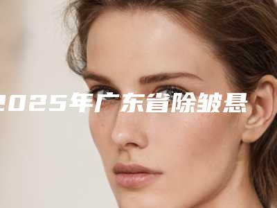 2025年广东省除皱悬吊术价格(价目)2025火热来袭(广东省除皱悬吊术价格会很贵吗)