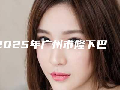 2025年广州市隆下巴整形手术整形医院排名榜top10机构大PK