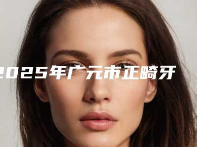 2025年广元市正畸牙弓医院排行推荐盘点-广元市正畸牙弓口腔医院