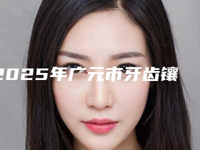 2025年广元市牙齿镶牙价格价位表抢先看-广元市牙齿镶牙价格多少钱一次