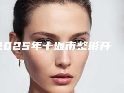 2025年十堰市整形开双眼皮整形医院排名前十人气推荐