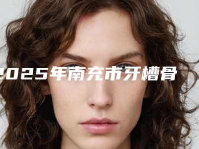 2025年南充市牙槽骨凹陷填充医院排名十强实力深挖-南充市牙槽骨凹陷填充口腔医院