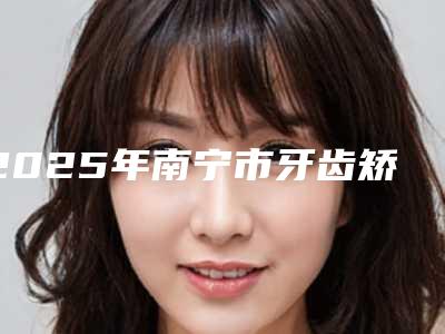 2025年南宁市牙齿矫正改变唇形医院口碑排行技术怎么样-南宁爱人柏乐口腔门诊部体验过都说实力效果好