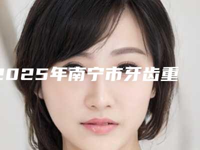 2025年南宁市牙齿重度深覆合矫正价格收费表全新版公布