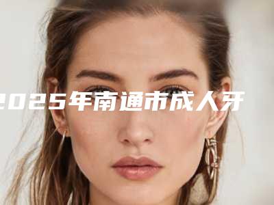 2025年南通市成人牙套矫正医院排名top10全新上线-南通市成人牙套矫正口腔医院
