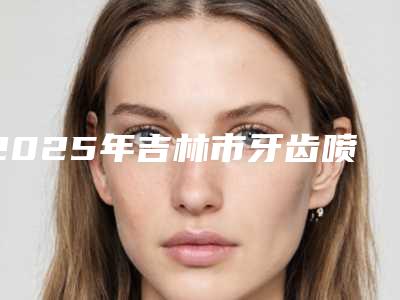 2025年吉林市牙齿喷砂美白医院上榜名单十强全新版-吉林市牙齿喷砂美白口腔医院