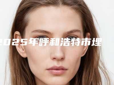 2025年呼和浩特市埋线提升除皱整形医院在榜名单前十强最新公布