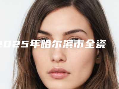 2025年哈尔滨市全瓷牙连冠价格收费表热门火爆一览
