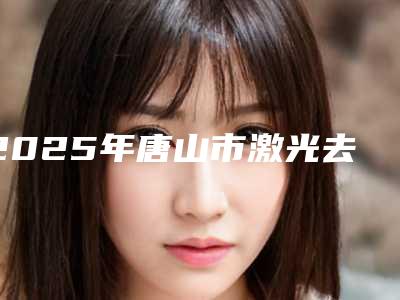 2025年唐山市激光去皱纹医院综合实力前十名口碑榜机构榜单汇总(唐山市激光去皱纹整形医院)