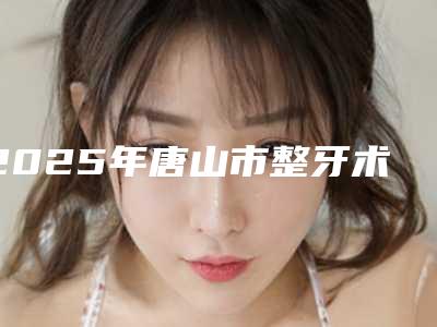 2025年唐山市整牙术医院TOP10强强榜专家甄选-唐山市整牙术口腔医院