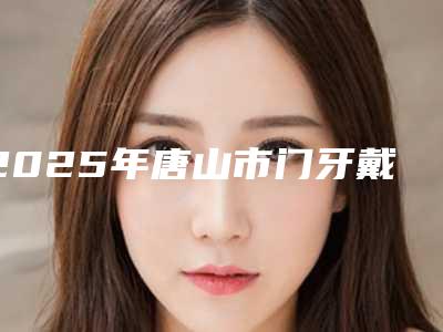 2025年唐山市门牙戴牙冠价格(费用)清单全面曝光-唐山市门牙戴牙冠价格是少钱呢