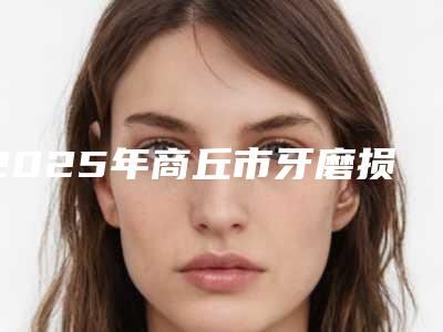 2025年商丘市牙磨损严重医院上榜清单一键GET10强揭晓-商丘市牙磨损严重口腔医院