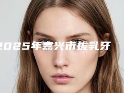 2025年嘉兴市拔乳牙医院上榜名单前十佳技术抓抓抓-嘉兴市拔乳牙口腔医院