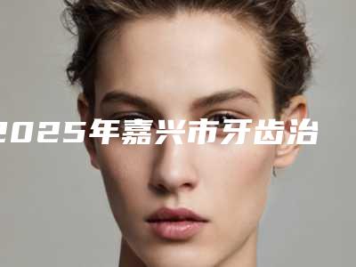 2025年嘉兴市牙齿治疗根管术医院在榜清单名至实归位列第一-嘉兴市牙齿治疗根管术口腔医院