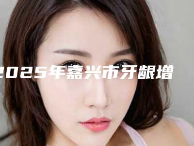 2025年嘉兴市牙龈增生治疗费用表明细附2025清单(嘉兴市牙龈增生治疗手术费用大概多少钱)