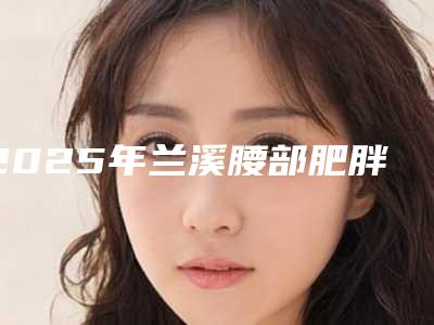 2025年兰溪腰部肥胖吸脂有哪些医院做得比较好