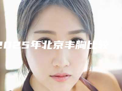 2025年北京丰胸比较好的医院,北京丰胸相关科普