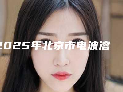 2025年北京市电波溶脂瘦脸医院哪家好(北京市电波溶脂瘦脸整形医院)