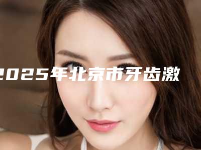2025年北京市牙齿激光美白真实价格-北京市牙齿激光美白均价为:1329元
