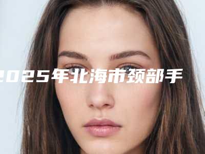 2025年北海市颈部手术疤痕去除医院在榜名单推荐十家口碑 实力皆在线的医院名单(北海维纳斯医疗美容整型诊所热门医美TOP齐聚)