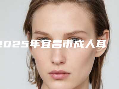 2025年宜昌市成人耳朵矫正整形医院排名前十强哪几家实力强