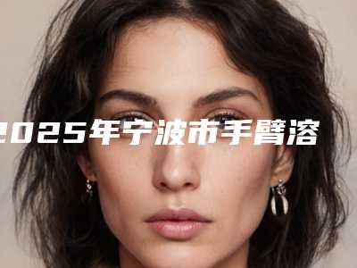 2025年宁波市手臂溶脂针医院排名榜前十佳名单揭开(宁波市岸芷汀兰美容院网友力推)