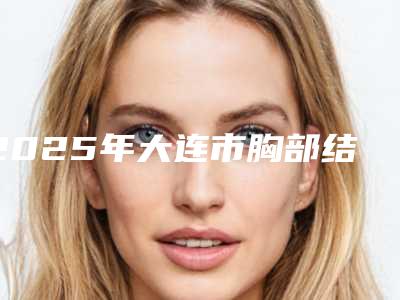 2025年大连市胸部结节2厘米医院排名专业实力优异(大连袁平医疗美容诊所医疗中心领衔前三名)