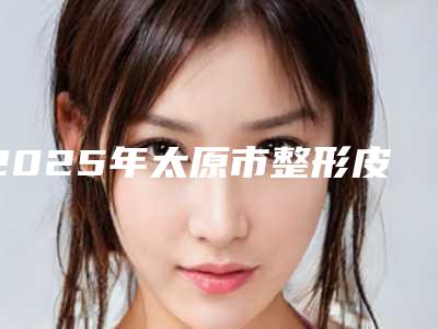 2025年太原市整形皮秒激光费用表明细更新啦（太原市整形皮秒激光价格会随什么而变动）