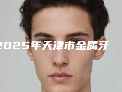 2025年天津市金属牙套医院排名十强名单确立-天津皓美雅华德口腔门诊部备受欢迎~