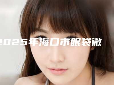 2025年海口市眼袋微创手术医院排名榜前10位强榜哪个人气好(海口焦仕程医疗美容诊所又上榜了)