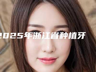 2025年浙江省种植牙修复基台医院在榜清单前十佳哪几个更好-浙江省种植牙修复基台口腔医院