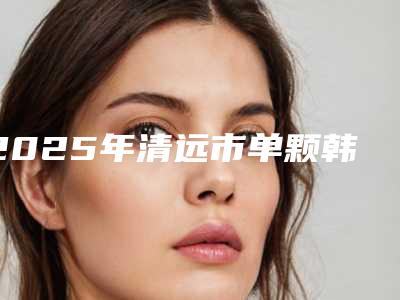 2025年清远市单颗韩国种植牙医院排名悄悄登上“三甲”-清远市单颗韩国种植牙口腔医院