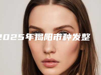 2025年揭阳市种发整形医院排行前十位评测推荐