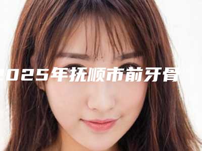 2025年抚顺市前牙骨突出价格表(费用)2025年全新(抚顺市前牙骨突出口腔费用需要多少呢)