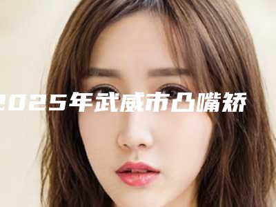2025年武威市凸嘴矫正手术医院在榜清单实力派上线-武威市凸嘴矫正手术口腔医院