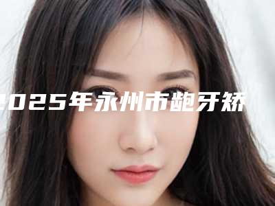 2025年永州市龅牙矫治术医院前10排行名单宣布-永州海华口腔诊所口碑实力封神
