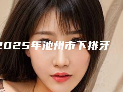 2025年池州市下排牙齿歪斜矫正价格(价目)表2025均价展示