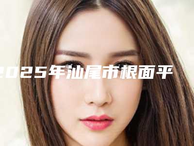 2025年汕尾市根面平整术价位表2025在线公开(汕尾市根面平整术价格昂贵吗)