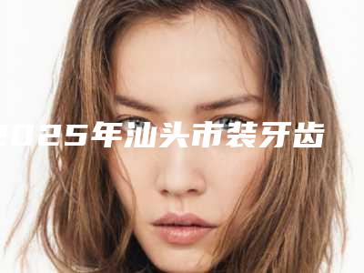 2025年汕头市装牙齿全瓷贴面价格收费表2025对外公示-汕头市装牙齿全瓷贴面优势和价格