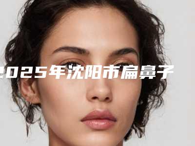 2025年沈阳市扁鼻子隆鼻价格表(费用)汇总(沈阳市扁鼻子隆鼻大约费用是多少钱)