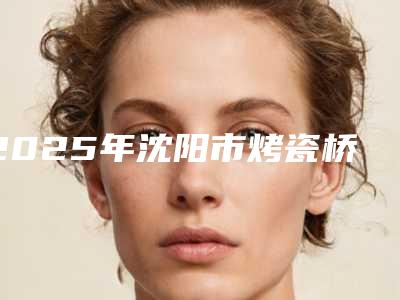 2025年沈阳市烤瓷桥修复医院排行前十名靠谱名单一览-辽宁伊诺齿科上榜你看好谁
