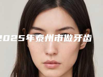 2025年泰州市做牙齿整形治疗收费标准新版2025上新分享-泰州市做牙齿整形治疗均价为:28499元