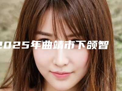 2025年曲靖市下颌智齿正位拔出医院排行top10强已就位-曲靖市下颌智齿正位拔出口腔医院