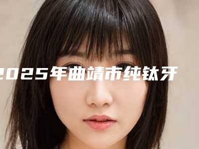 2025年曲靖市纯钛牙桩医院口碑排行榜前十就是不一样-曲靖贝安口腔门诊部价格亲民