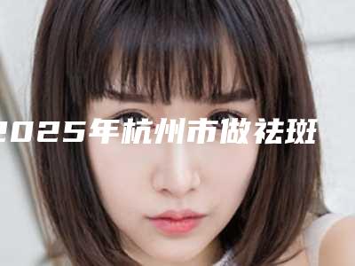 2025年杭州市做祛斑手术医院口碑排名top10硬核对比(杭州市做祛斑手术整形医院)