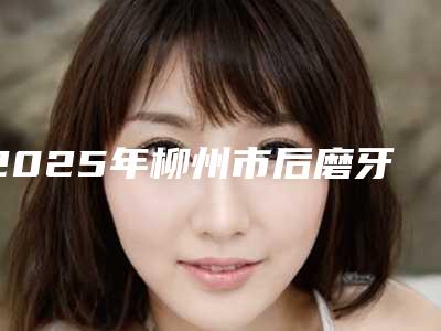 2025年柳州市后磨牙显微根管治疗价格(费用)清单内附最新-柳州市后磨牙显微根管治疗哪里好价格又实惠