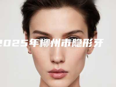 2025年柳州市隐形牙套正矫医院综合实力前十名口碑榜榜单全新出炉-柳州市隐形牙套正矫口腔医院