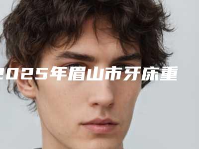 2025年眉山市牙床重建医院top10强榜选择攻略-眉山雅康口腔别错过