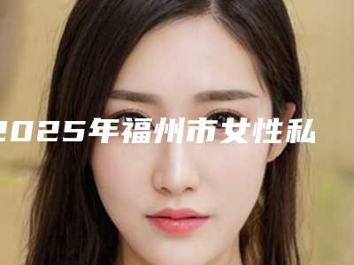 2025年福州市女性私密2025价格表收费标准-福州市女性私密均价为:11430元