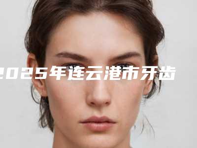 2025年连云港市牙齿矫正门牙医院口碑榜十强评出-紫皓口腔门诊部评价看是网红医生收费也不坑人